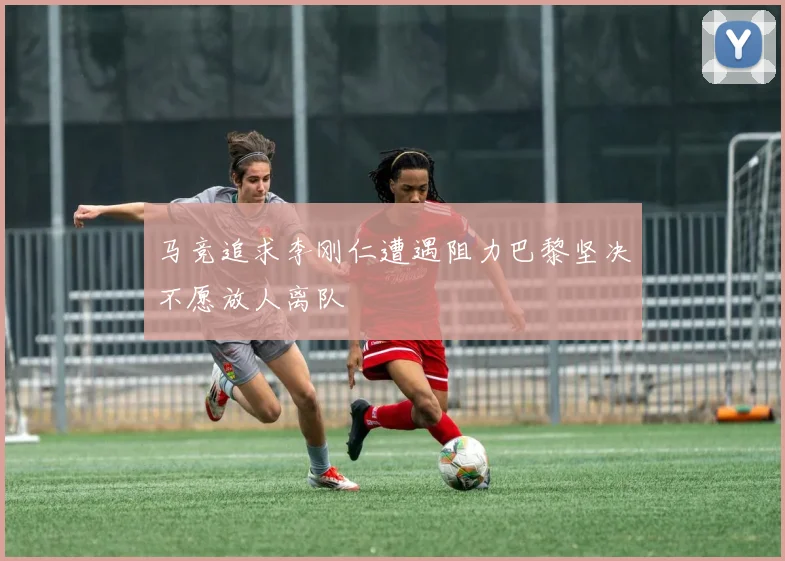 马竞追求李刚仁遭遇阻力巴黎坚决不愿放人离队