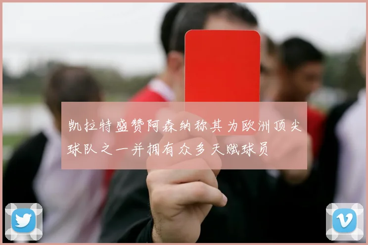 凯拉特盛赞阿森纳称其为欧洲顶尖球队之一并拥有众多天赋球员