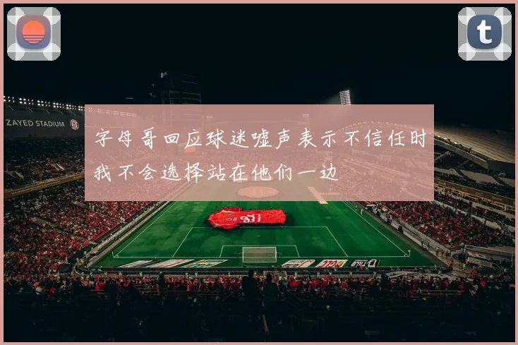 字母哥回应球迷嘘声表示不信任时我不会选择站在他们一边
