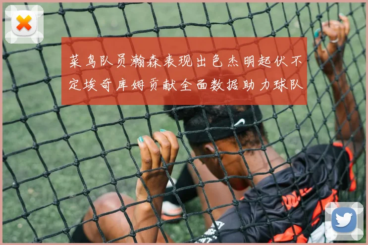 菜鸟队员瀚森表现出色杰明起伏不定埃奇库姆贡献全面数据助力球队