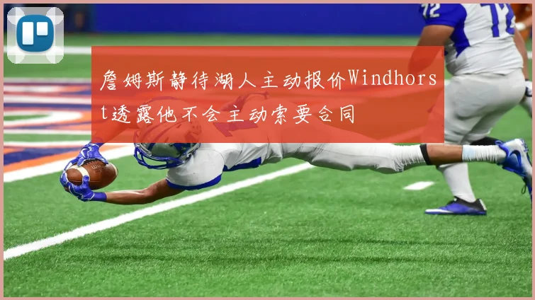 詹姆斯静待湖人主动报价Windhorst透露他不会主动索要合同