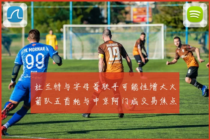 杜兰特与字母哥联手可能性增大火箭队五首轮与申京阿门成交易焦点