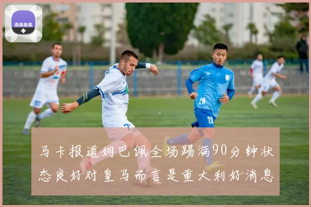 马卡报道姆巴佩全场踢满90分钟状态良好对皇马而言是重大利好消息