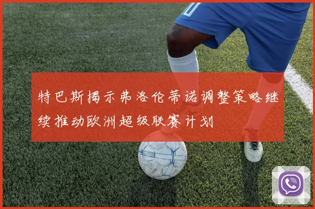 特巴斯揭示弗洛伦蒂诺调整策略继续推动欧洲超级联赛计划