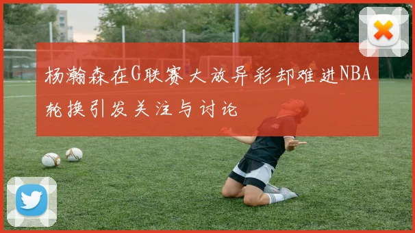 杨瀚森在G联赛大放异彩却难进NBA轮换引发关注与讨论